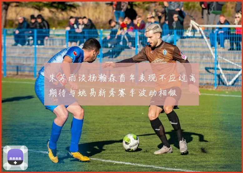 朱芳雨谈杨瀚森首年表现不应过高期待与姚易新秀赛季波动相似