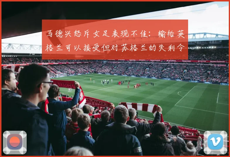 马德兴怒斥女足表现不佳：输给英格兰可以接受但对苏格兰的失利令人失望