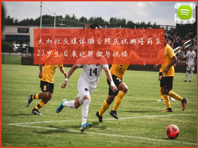 大加社交媒体晒合照庆祝娜塔莉亚23岁生日表达骄傲与祝福