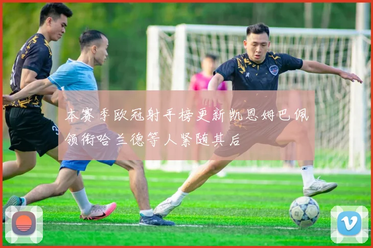 本赛季欧冠射手榜更新凯恩姆巴佩领衔哈兰德等人紧随其后