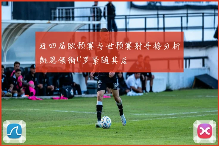 近四届欧预赛与世预赛射手榜分析凯恩领衔C罗紧随其后