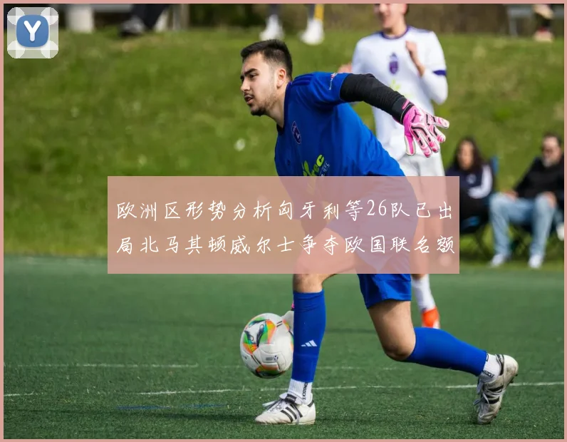 欧洲区形势分析匈牙利等26队已出局北马其顿威尔士争夺欧国联名额