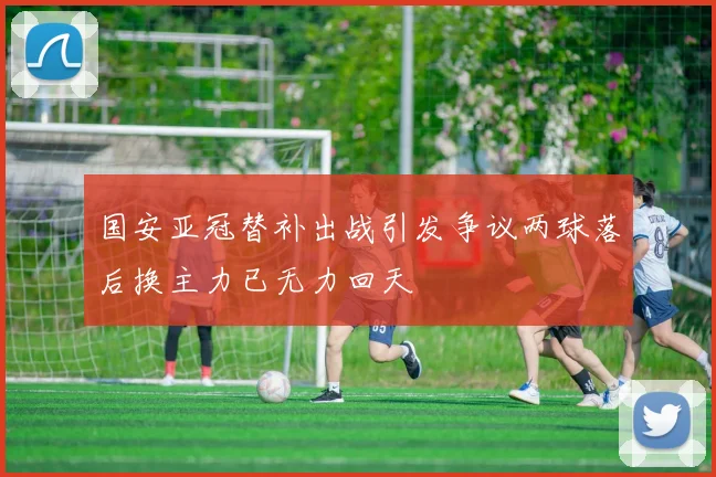国安亚冠替补出战引发争议两球落后换主力已无力回天