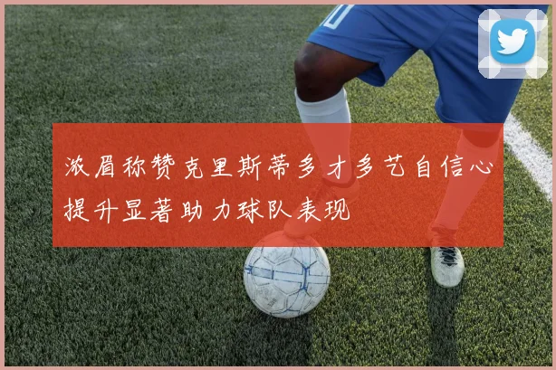 浓眉称赞克里斯蒂多才多艺自信心提升显著助力球队表现