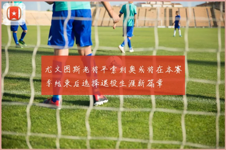 尤文图斯老将平索利奥或将在本赛季结束后选择退役生涯新篇章