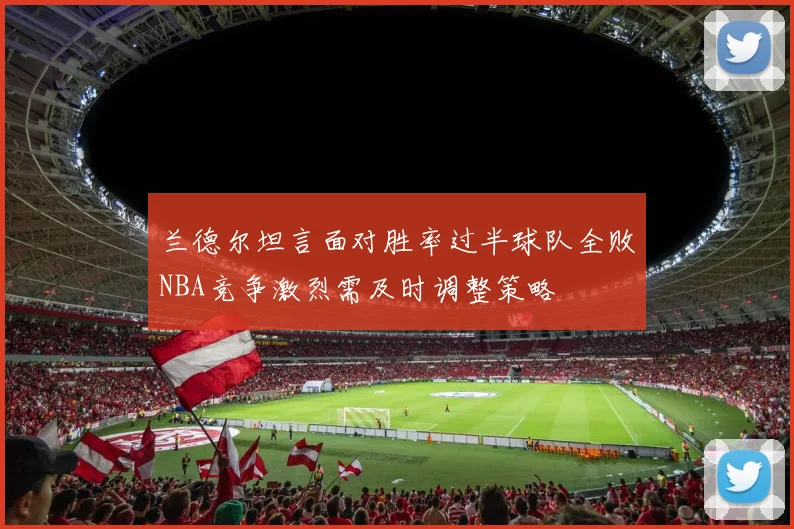兰德尔坦言面对胜率过半球队全败NBA竞争激烈需及时调整策略