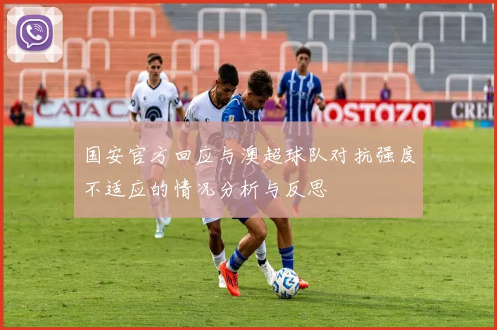 国安官方回应与澳超球队对抗强度不适应的情况分析与反思