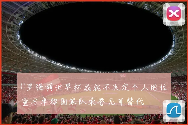 C罗强调世界杯成就不决定个人地位董方卓称国家队荣誉无可替代