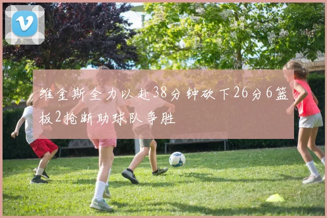维金斯全力以赴38分钟砍下26分6篮板2抢断助球队争胜
