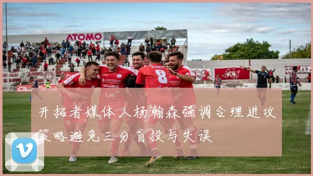 开拓者媒体人杨瀚森强调合理进攻策略避免三分盲投与失误