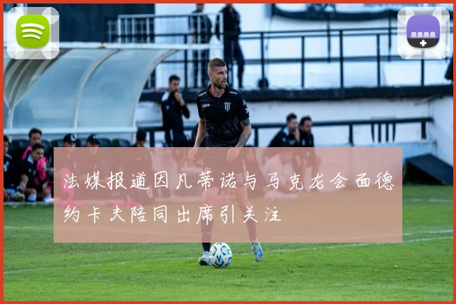 法媒报道因凡蒂诺与马克龙会面德约卡夫陪同出席引关注
