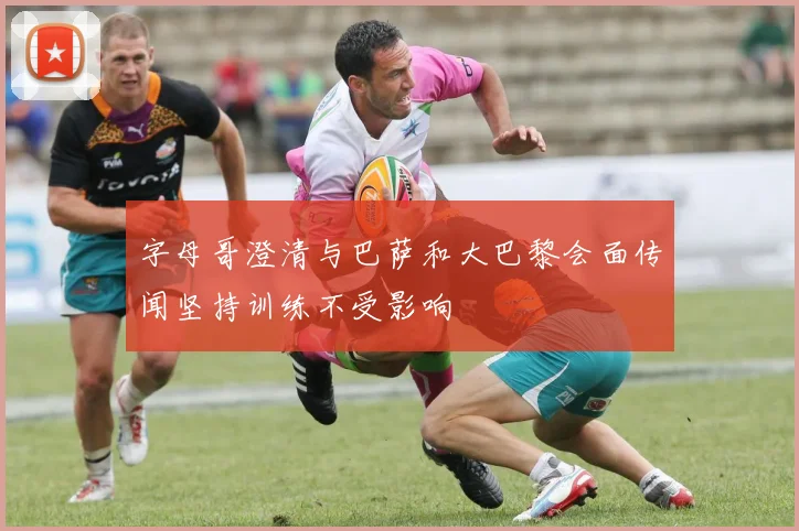 字母哥澄清与巴萨和大巴黎会面传闻坚持训练不受影响