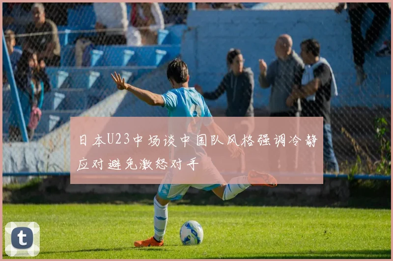 日本U23中场谈中国队风格强调冷静应对避免激怒对手