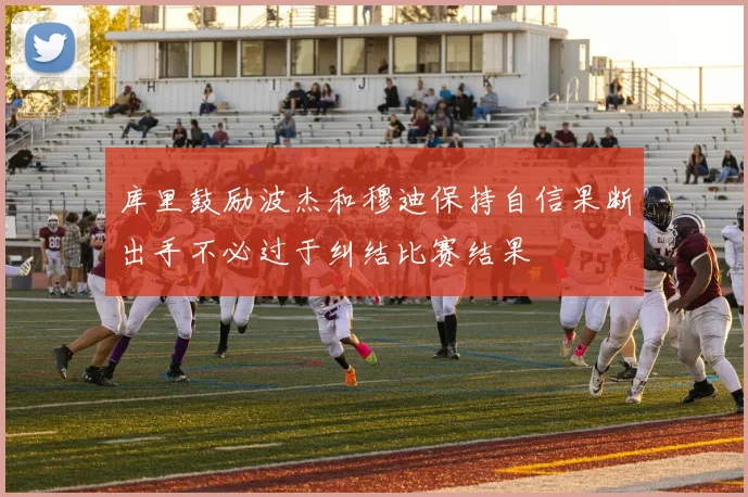 库里鼓励波杰和穆迪保持自信果断出手不必过于纠结比赛结果
